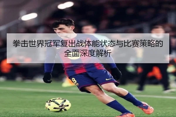 拳击世界冠军复出战体能状态与比赛策略的全面深度解析